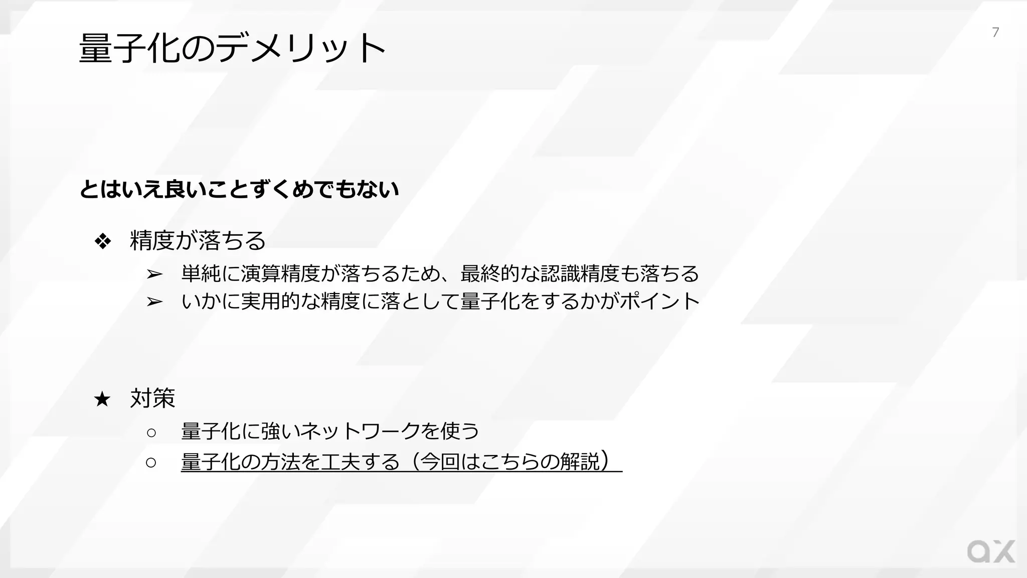 量⼦化のデメリット
とはいえ良いことずくめでもない
❖ 精度が落ちる
➢ 単純に演算精度が落ちるため、最終的な認識精度も落ちる
➢ いかに実⽤的な精度に落として量⼦化をするかがポイント
★ 対策
○ 量⼦化に強いネットワークを使う
○ 量⼦化の⽅法を⼯夫する（今回はこちらの解説）
7
 