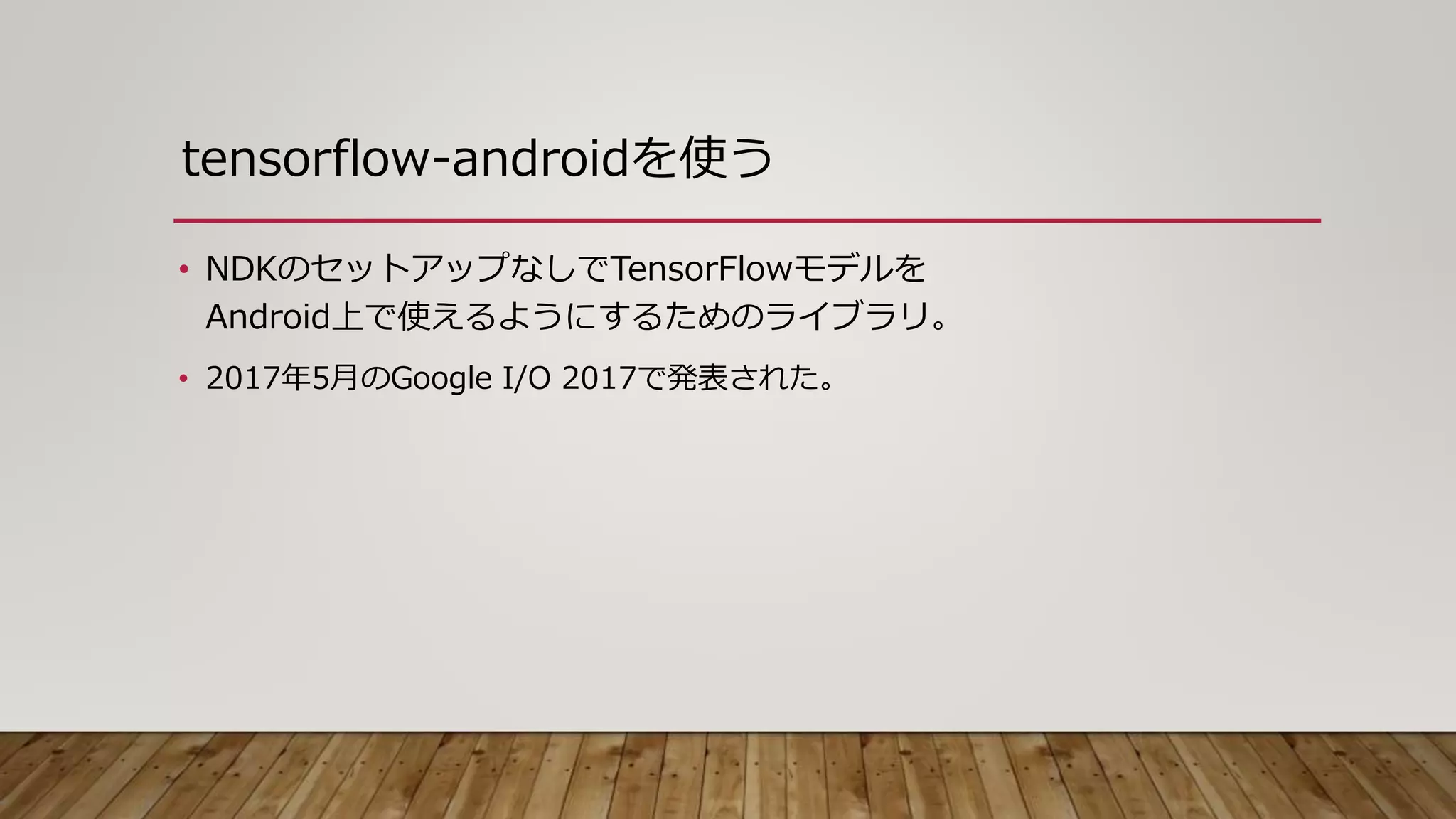tensorflow-androidを使う
• NDKのセットアップなしでTensorFlowモデルを
Android上で使えるようにするためのライブラリ。
• 2017年5月のGoogle I/O 2017で発表された。
 