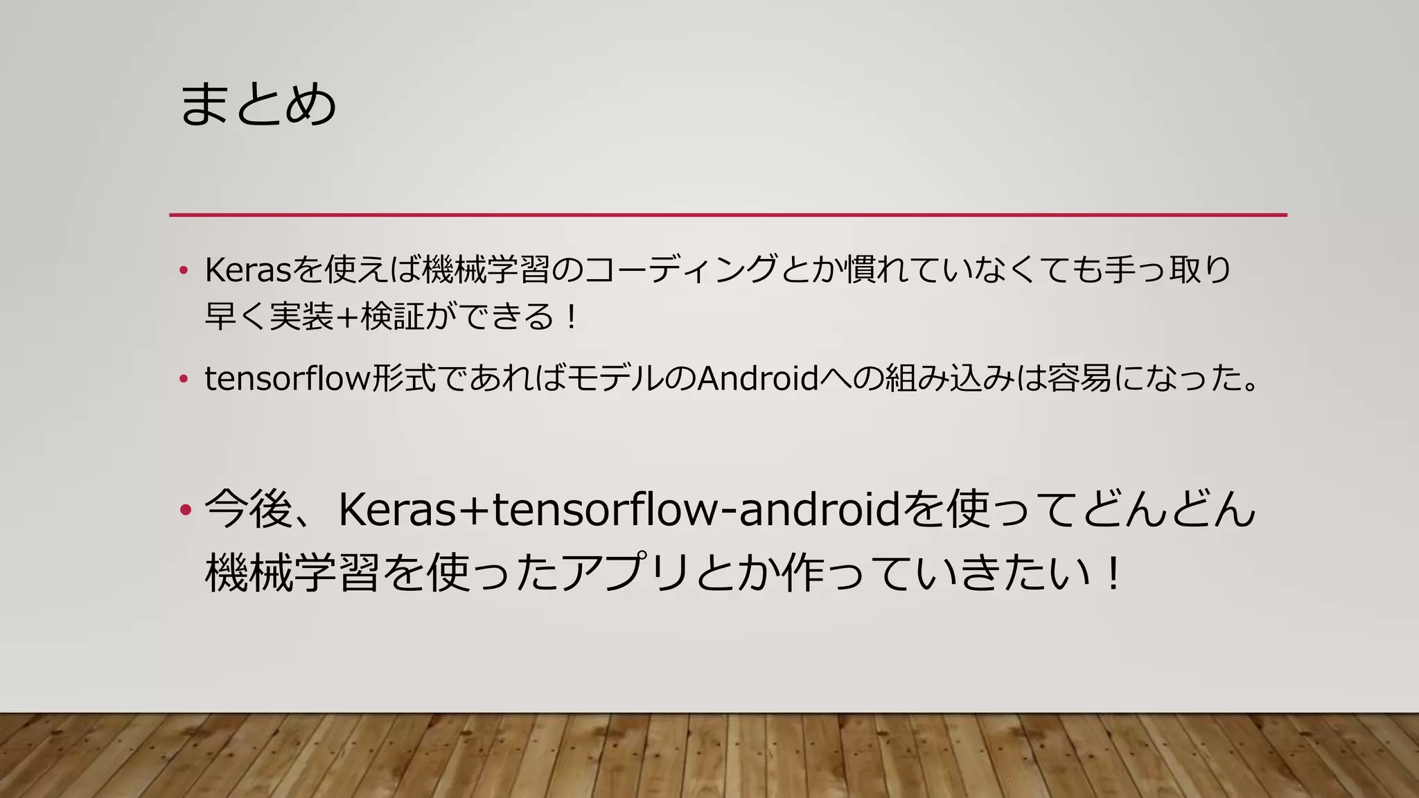 まとめ
• Kerasを使えば機械学習のコーディングとか慣れていなくても手っ取り
早く実装+検証ができる！
• tensorflow形式であればモデルのAndroidへの組み込みは容易になった。
• 今後、Keras+tensorflow-androidを使ってどんどん
機械学習を使ったアプリとか作っていきたい！
 