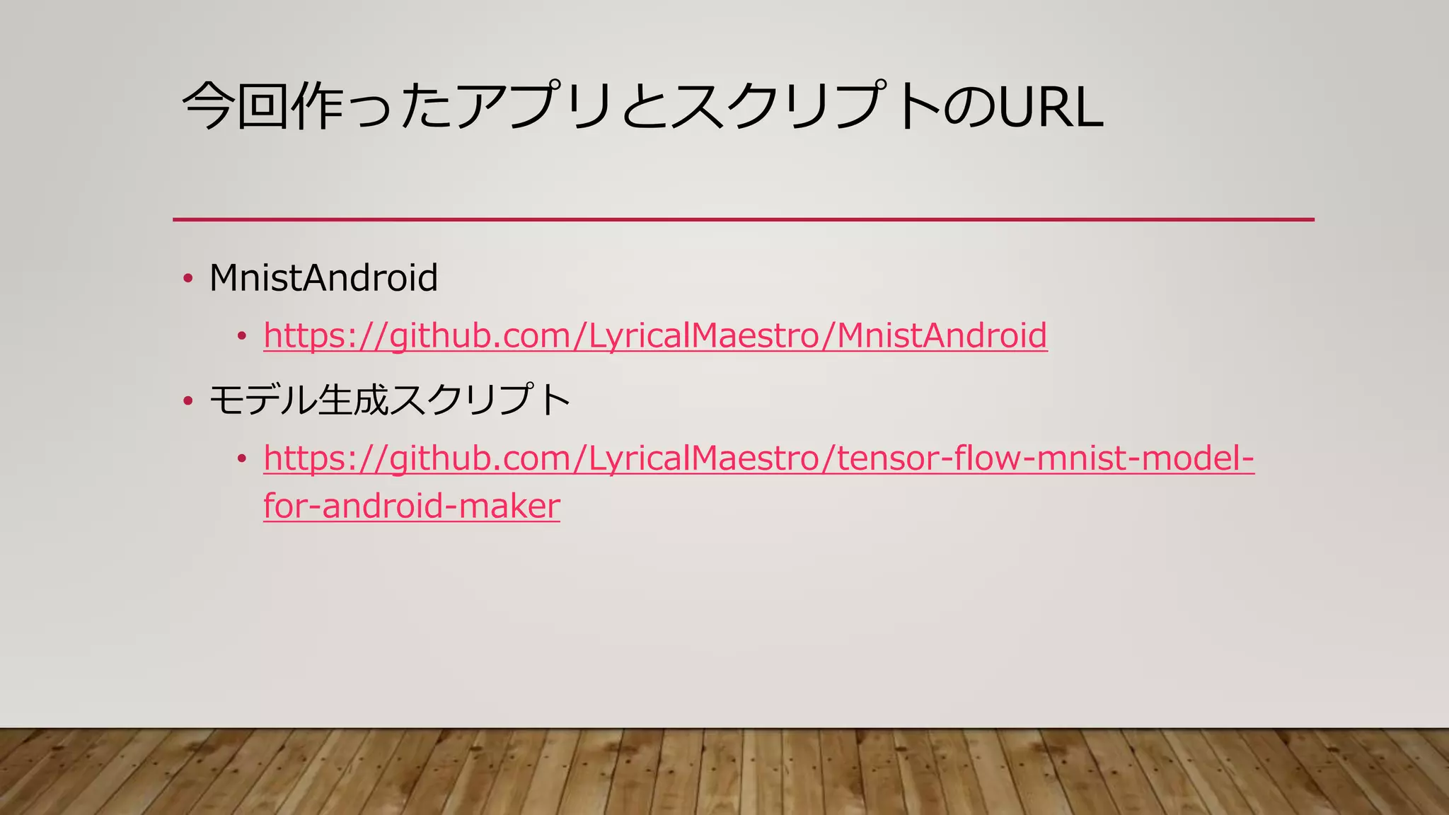 今回作ったアプリとスクリプトのURL
• MnistAndroid
• https://github.com/LyricalMaestro/MnistAndroid
• モデル生成スクリプト
• https://github.com/LyricalMaestro/tensor-flow-mnist-model-
for-android-maker
 