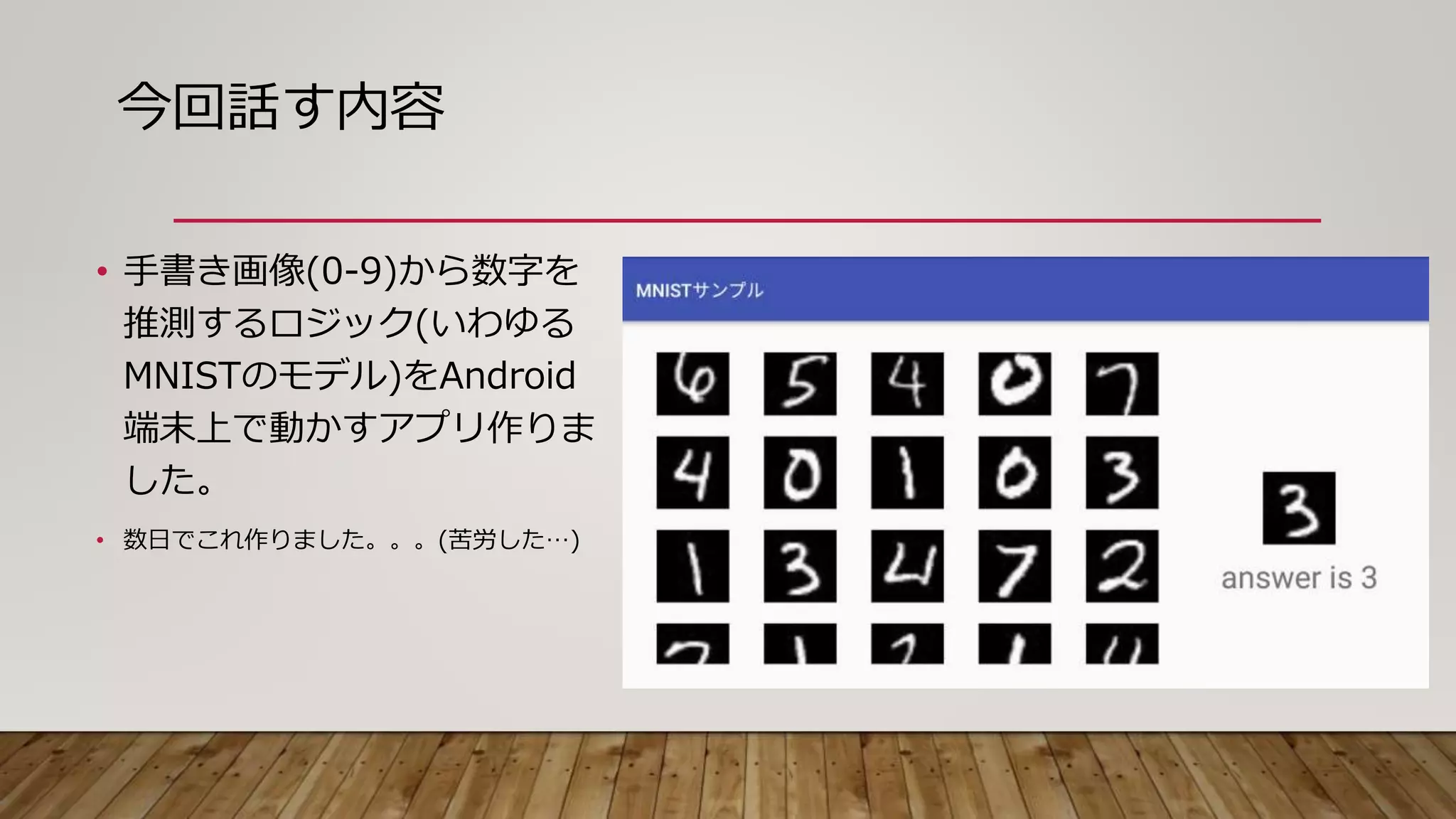 今回話す内容
• 手書き画像(0-9)から数字を
推測するロジック(いわゆる
MNISTのモデル)をAndroid
端末上で動かすアプリ作りま
した。
• 数日でこれ作りました。。。(苦労した…)
 