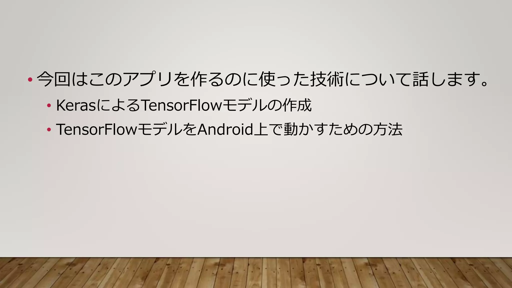 • 今回はこのアプリを作るのに使った技術について話します。
• KerasによるTensorFlowモデルの作成
• TensorFlowモデルをAndroid上で動かすための方法
 