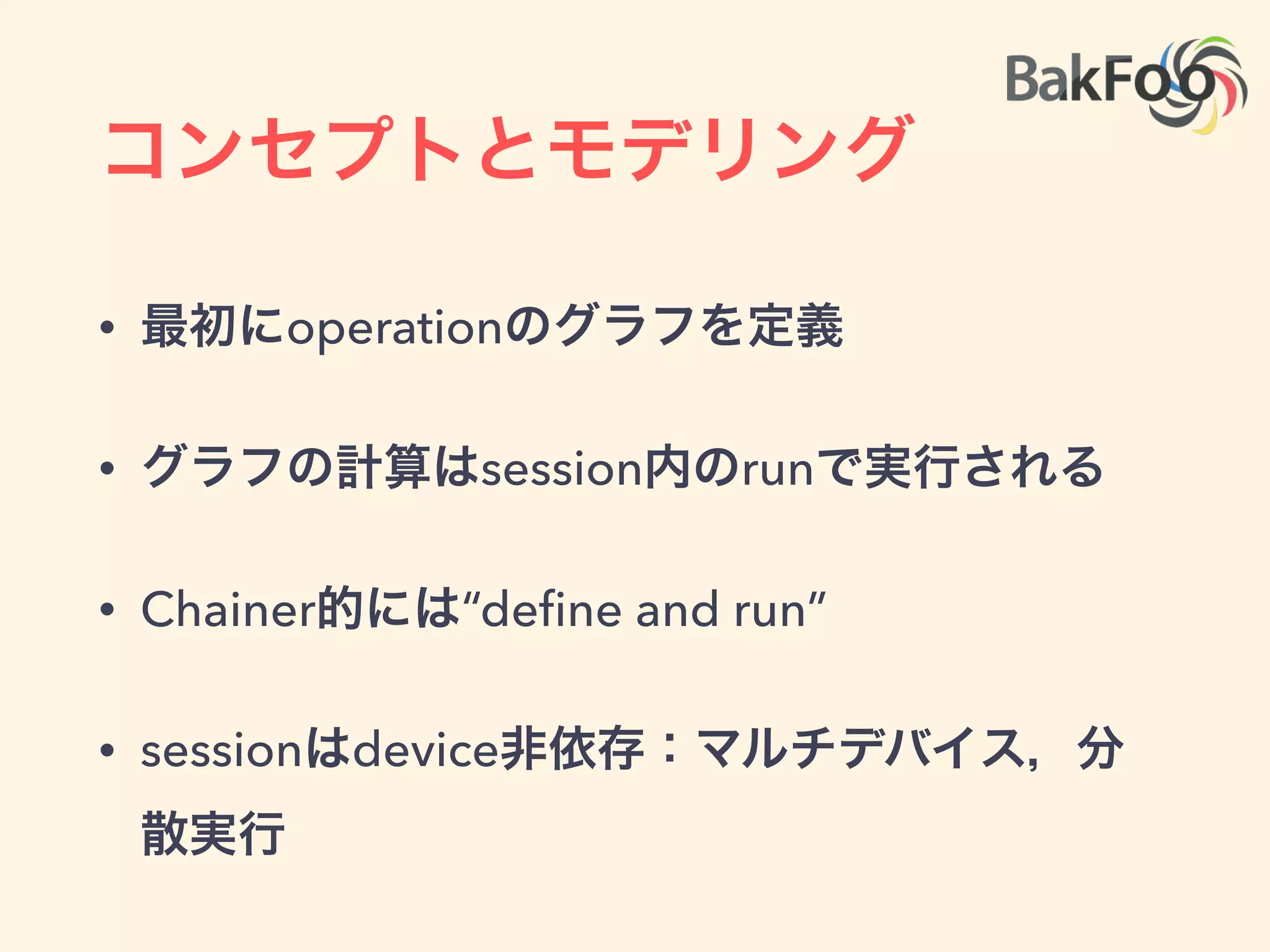 コンセプトとモデリング
• 有向非巡回グラフ(DAG)で計算を表現:
• Theano, Chainerと同じ
• nodeはoperationと呼ばれin/outを持つ
• operationはtensorを取ってtensorを返す
• opを実行する物理的実体がkernel
op
op
op
op op
op
 