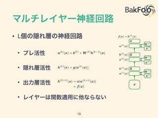 マルチレイヤー神経回路
• L個の隠れ層の神経回路
• プレ活性
• 隠れ層活性
• 出力層活性
• レイヤーは関数適用に他ならない
10
h(k)
(x) = g(a(k)
(x))
a(k)
(x) = b(k)
+ W (k)
h(k 1)
(x)
h(L+1)
(x) = o(a(L+1)
(x))
= f(x)
a(1)
(x)
a(2)
(x)
a(3)
(x)
h(2)
(x)
h(1)
(x)
f(x) = h(3)
(x)
g
g
o
b(1)
W (1)
b(3)
b(2)
W (2)
W (3)
x
 