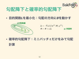 勾配降下と確率的勾配降下
• 目的関数Lを最小化：勾配の方向にθを動かす
• 確率的勾配降下：ミニバッチ t だけをみて勾配
計算
= r✓l(f(x(t)
; ✓), y(t)
)
✓ ✓ + ↵
Lの等高線
α: 学習率
12
 