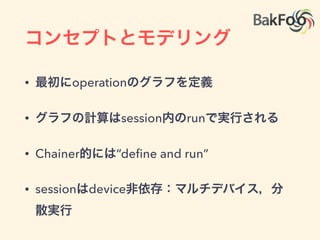 コンセプトとモデリング
• 有向非巡回グラフ(DAG)で計算を表現:
• Theano, Chainerと同じ
• nodeはoperationと呼ばれin/outを持つ
• operationはtensorを取ってtensorを返す
• opを実行する物理的実体がkernel
op
op
op
op op
op
 
