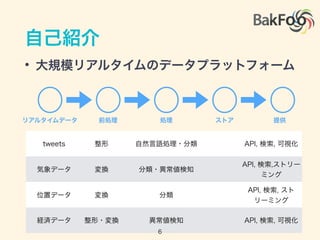自己紹介
• 大規模リアルタイムのデータプラットフォーム
リアルタイムデータ 前処理 処理 ストア 提供
tweets 整形 自然言語処理・分類 API, 検索, 可視化
気象データ 変換 分類・異常値検知
API, 検索,ストリー
ミング
位置データ 変換 分類
API, 検索, スト
リーミング
経済データ 整形・変換 異常値検知 API, 検索, 可視化
6
 