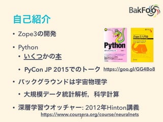 自己紹介
• Zope3の開発
• Python
• いくつかの本
• PyCon JP 2015でのトーク
• バックグラウンドは宇宙物理学
• 大規模データ統計解析，科学計算
• 深層学習ウオッチャー: 2012年Hinton講義
https://goo.gl/GG4Bo8
https://www.coursera.org/course/neuralnets
7
 