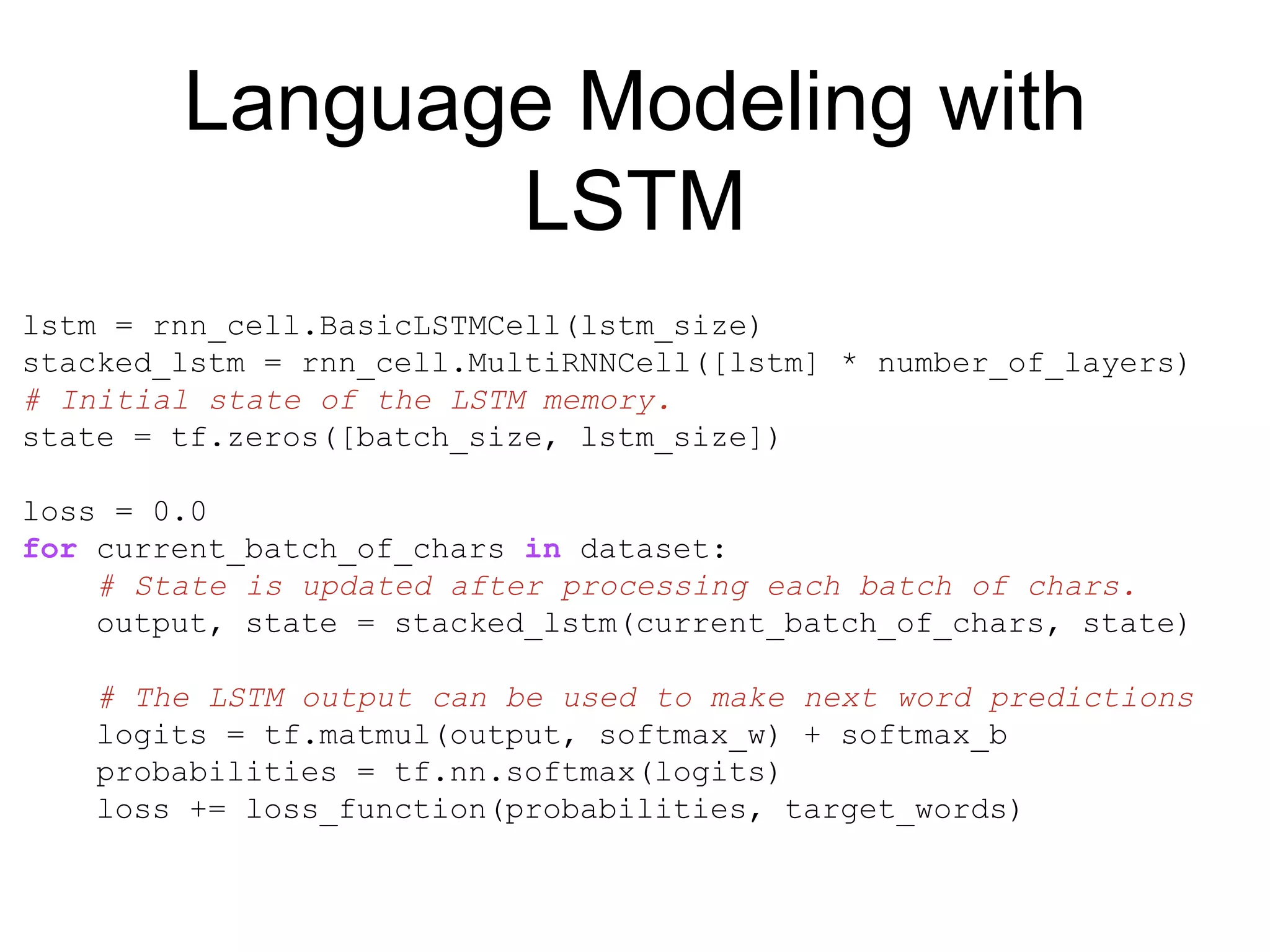 Language Modeling with
LSTM
lstm = rnn_cell.BasicLSTMCell(lstm_size)
stacked_lstm = rnn_cell.MultiRNNCell([lstm] * number_of_layers)
# Initial state of the LSTM memory.
state = tf.zeros([batch_size, lstm_size])
loss = 0.0
for current_batch_of_chars in dataset:
# State is updated after processing each batch of chars.
output, state = stacked_lstm(current_batch_of_chars, state)
# The LSTM output can be used to make next word predictions
logits = tf.matmul(output, softmax_w) + softmax_b
probabilities = tf.nn.softmax(logits)
loss += loss_function(probabilities, target_words)
 