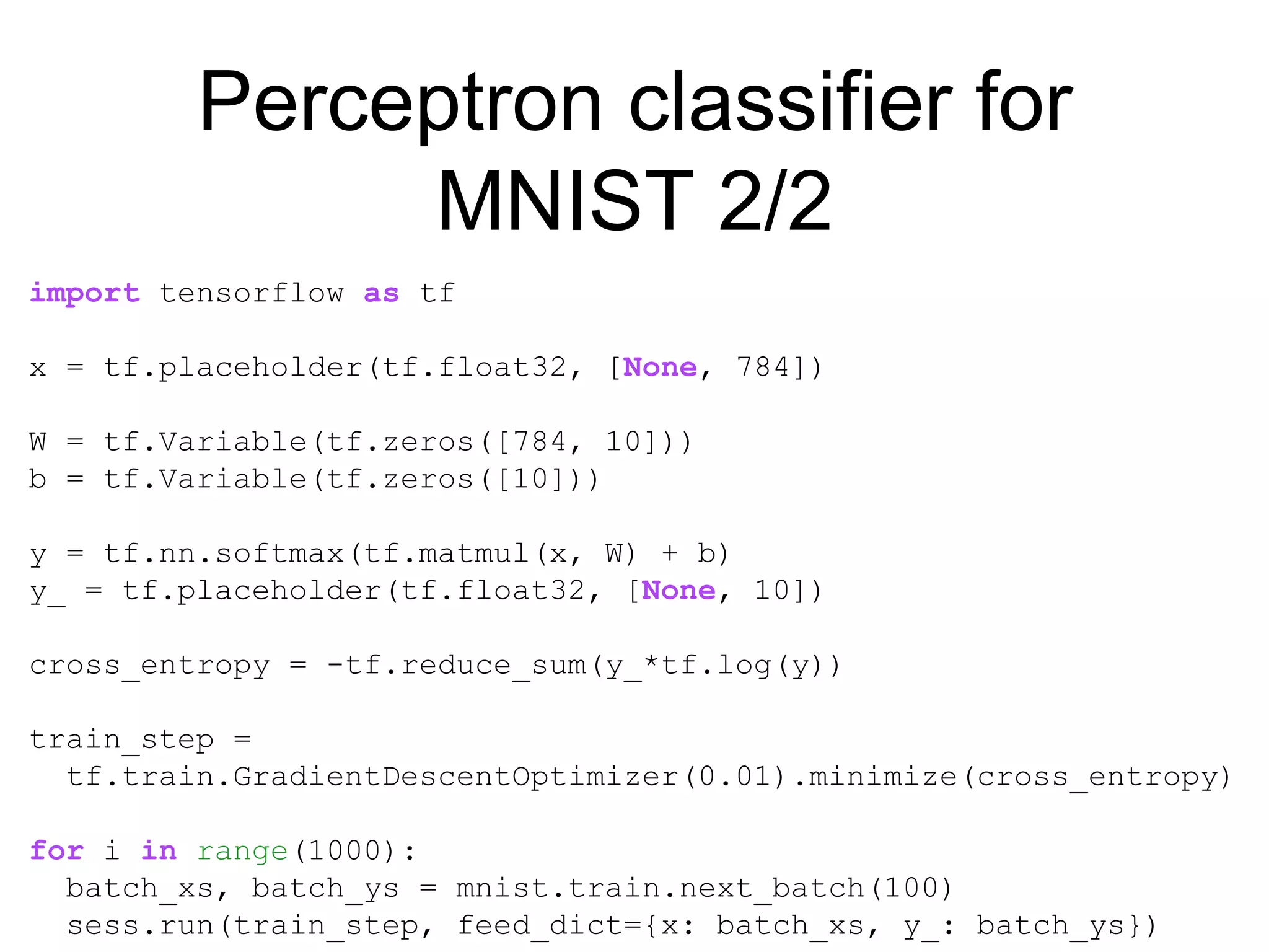 Perceptron classifier for
MNIST 2/2
import tensorflow as tf
x = tf.placeholder(tf.float32, [None, 784])
W = tf.Variable(tf.zeros([784, 10]))
b = tf.Variable(tf.zeros([10]))
y = tf.nn.softmax(tf.matmul(x, W) + b)
y_ = tf.placeholder(tf.float32, [None, 10])
cross_entropy = -tf.reduce_sum(y_*tf.log(y))
train_step =
tf.train.GradientDescentOptimizer(0.01).minimize(cross_entropy)
for i in range(1000):
batch_xs, batch_ys = mnist.train.next_batch(100)
sess.run(train_step, feed_dict={x: batch_xs, y_: batch_ys})
 