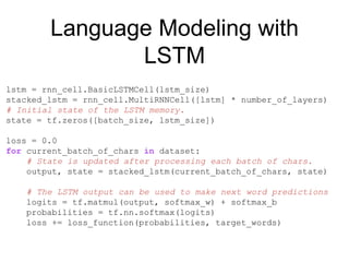 Language Modeling with
LSTM
lstm = rnn_cell.BasicLSTMCell(lstm_size)
stacked_lstm = rnn_cell.MultiRNNCell([lstm] * number_of_layers)
# Initial state of the LSTM memory.
state = tf.zeros([batch_size, lstm_size])
loss = 0.0
for current_batch_of_chars in dataset:
# State is updated after processing each batch of chars.
output, state = stacked_lstm(current_batch_of_chars, state)
# The LSTM output can be used to make next word predictions
logits = tf.matmul(output, softmax_w) + softmax_b
probabilities = tf.nn.softmax(logits)
loss += loss_function(probabilities, target_words)
 