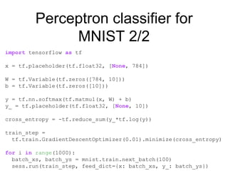 Perceptron classifier for
MNIST 2/2
import tensorflow as tf
x = tf.placeholder(tf.float32, [None, 784])
W = tf.Variable(tf.zeros([784, 10]))
b = tf.Variable(tf.zeros([10]))
y = tf.nn.softmax(tf.matmul(x, W) + b)
y_ = tf.placeholder(tf.float32, [None, 10])
cross_entropy = -tf.reduce_sum(y_*tf.log(y))
train_step =
tf.train.GradientDescentOptimizer(0.01).minimize(cross_entropy)
for i in range(1000):
batch_xs, batch_ys = mnist.train.next_batch(100)
sess.run(train_step, feed_dict={x: batch_xs, y_: batch_ys})
 