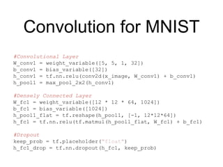 Convolution for MNIST
#Convolutional Layer
W_conv1 = weight_variable([5, 5, 1, 32])
b_conv1 = bias_variable([32])
h_conv1 = tf.nn.relu(conv2d(x_image, W_conv1) + b_conv1)
h_pool1 = max_pool_2x2(h_conv1)
#Densely Connected Layer
W_fc1 = weight_variable([12 * 12 * 64, 1024])
b_fc1 = bias_variable([1024])
h_pool1_flat = tf.reshape(h_pool1, [-1, 12*12*64])
h_fc1 = tf.nn.relu(tf.matmul(h_pool1_flat, W_fc1) + b_fc1)
#Dropout
keep_prob = tf.placeholder("float")
h_fc1_drop = tf.nn.dropout(h_fc1, keep_prob)
 