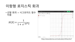 이항형 로지스틱 회귀
• 선형 회귀 + 시그모이드 함수
이용
https://www.desmos.com/calculator/vfxhwrzho7
𝐻 𝑋 =
1
1 + 𝑒−𝑊 𝑇 𝑋
 