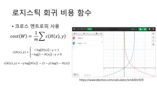 로지스틱 회귀 비용 함수
• 크로스 엔트로피 사용
𝑐𝑜𝑠𝑡 𝑊 =
1
𝑚
𝑐 𝐻 𝑥 , 𝑦
𝑐 𝐻 𝑥 , 𝑦 =
− log 𝐻 𝑥 ∶ 𝑦 = 1
− log 1 − 𝐻 𝑥 ∶ 𝑦 = 0
𝑐 𝐻 𝑥 , 𝑦 = −𝑦 log 𝐻 𝑥 − 1 − 𝑦 log 1 − 𝐻(𝑥)
https://www.desmos.com/calculator/xm42ktnf29
 