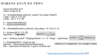 텐서플로우로 로지스틱 회귀 구현하기
* https://github.com/FuZer/Study_TensorFlow 참고
import tensorflow as tf
import numpy as np
xy = np.loadtxt('logistic_train2.txt', unpack=True, dtype='float32')
x_data = xy[0:-1] # [5, 20]
y_data = xy[-1] # [1, 20]
X = tf.placeholder(tf.float32)
Y = tf.placeholder(tf.float32)
W = tf.Variable(tf.random_uniform([1, len(x_data)], -1.0, 1.0)) # [1, 5]
h = tf.matmul(W, X) # [1, 20]
hypothesis = tf.sigmoid(h)
cost = -tf.reduce_mean(Y * tf.log(hypothesis) + (1 - Y) * tf.log(1 - hypothesis))
a = tf.Variable(0.0015) # learning rate
optimizer = tf.train.GradientDescentOptimizer(a)
train = optimizer.minimize(cost) # goal is minimize cost
𝑐𝑜𝑠𝑡 𝑊 =
1
𝑚
𝑐 𝐻𝑦𝑝𝑜 𝑥 , 𝑦
𝑐 𝐻 𝑥 , 𝑦 = −𝑦 log 𝐻 𝑥 − 1 − 𝑦 log 1 − 𝐻(𝑥)
𝐻𝑦𝑝𝑜 𝑋 =
1
1 + 𝑒−𝑊 𝑇 𝑋
 