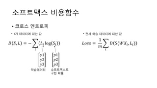 소프트맥스 비용함수
• 코로스 엔트로피
𝐷 𝑆, 𝐿 = −
𝑖
𝐿𝑖 log 𝑆𝑖
𝑝1
𝑝2
𝑝3
𝑦1
𝑦2
𝑦3
학습데이터 소프트맥스로
구한 확률
𝐿𝑜𝑠𝑠 =
1
𝑚
𝑖
𝐷 𝑆(𝑊𝑋𝑖, 𝐿𝑖)
* 1개 데이터에 대한 값 * 전체 학습 데이터에 대한 값
 