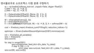 텐서플로우로 소프트맥스 다항 분류 구현하기
xy = np.loadtxt('softmax_train.txt', unpack=False, dtype='float32')
x_data = xy[:, :2] # [8, 2]
y_data = xy[:, 2:] # [8, 3]
X = tf.placeholder(tf.float32, [None, 2]) # [n, 2]
Y = tf.placeholder(tf.float32, [None, 3]) # [n, 3]
W = tf.Variable(tf.zeros([2, 3]))
b = tf.Variable(tf.zeros([3]))
h = tf.nn.softmax(tf.matmul(X, W) + b) # [8, 3], h = softmax(XW + b)
cost = tf.reduce_mean(-tf.reduce_sum(Y*tf.log(h), reduction_indices=1))
optimizer = tf.train.GradientDescentOptimizer(0.001).minimize(cost)
init = tf.initialize_all_variables()
sess = tf.Session()
sess.run(init)
for step in range(2001):
sess.run(optimizer, feed_dict={X:x_data, Y:y_data})
if step % 200 == 0:
print (step, sess.run(cost, feed_dict={X: x_data, Y: y_data}),
sess.run(W), sess.run(b))
 