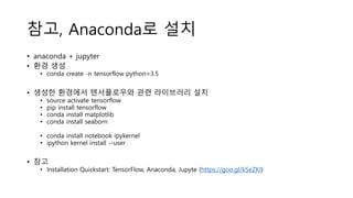 참고, Anaconda로 설치
• anaconda + jupyter
• 환경 생성
• conda create -n tensorflow python=3.5
• 생성한 환경에서 텐서플로우와 관련 라이브러리 설치
• source activate tensorflow
• pip install tensorflow
• conda install matplotlib
• conda install seaborn
• conda install notebook ipykernel
• ipython kernel install --user
• 참고
• Installation Quickstart: TensorFlow, Anaconda, Jupyte (https://goo.gl/kSeZKI)
 