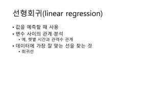 선형회귀(linear regression)
• 값을 예측할 때 사용
• 변수 사이의 관계 분석
• 예, 햇볕 시간과 관객수 관계
• 데이터에 가장 잘 맞는 선을 찾는 것
• 회귀선
 