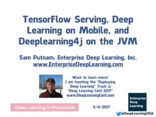 TensorFlow Serving, Deep
Learning on Mobile, and
Deeplearning4j on the JVM
Sam Putnam, Enterprise Deep Learning, LLC
www.EnterpriseDeepLearning.com
5/4/2017
Want to learn more?
I am teaching the Deploying Deep
Learning Track at Deep Learning Conf®
Tickets are available now:
www.DeepLearningConf.com
 