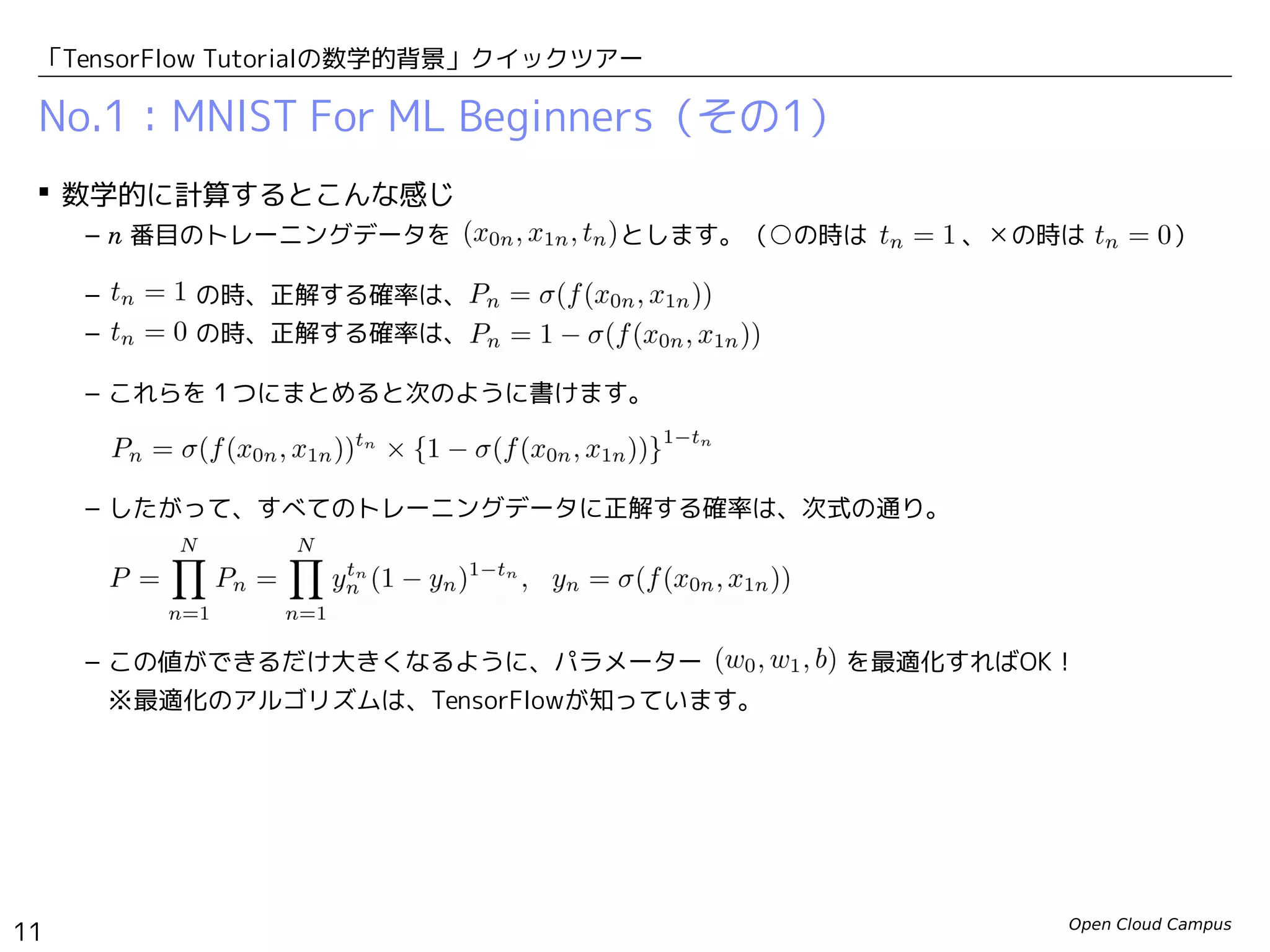Open Cloud Campus
11
「TensorFlow Tutorialの数学的背景」クイックツアー
No.1：MNIST For ML Beginners（その1）
 数学的に計算するとこんな感じ
– n 番目のトレーニングデータを 　　　　　　 とします。（○の時は　　　 、✕の時は　　　 ）
– 　　　 の時、正解する確率は、
– 　　　 の時、正解する確率は、
– これらを１つにまとめると次のように書けます。
– したがって、すべてのトレーニングデータに正解する確率は、次式の通り。
– この値ができるだけ大きくなるように、パラメーター　　　　　 を最適化すればOK！
※最適化のアルゴリズムは、TensorFlowが知っています。
 