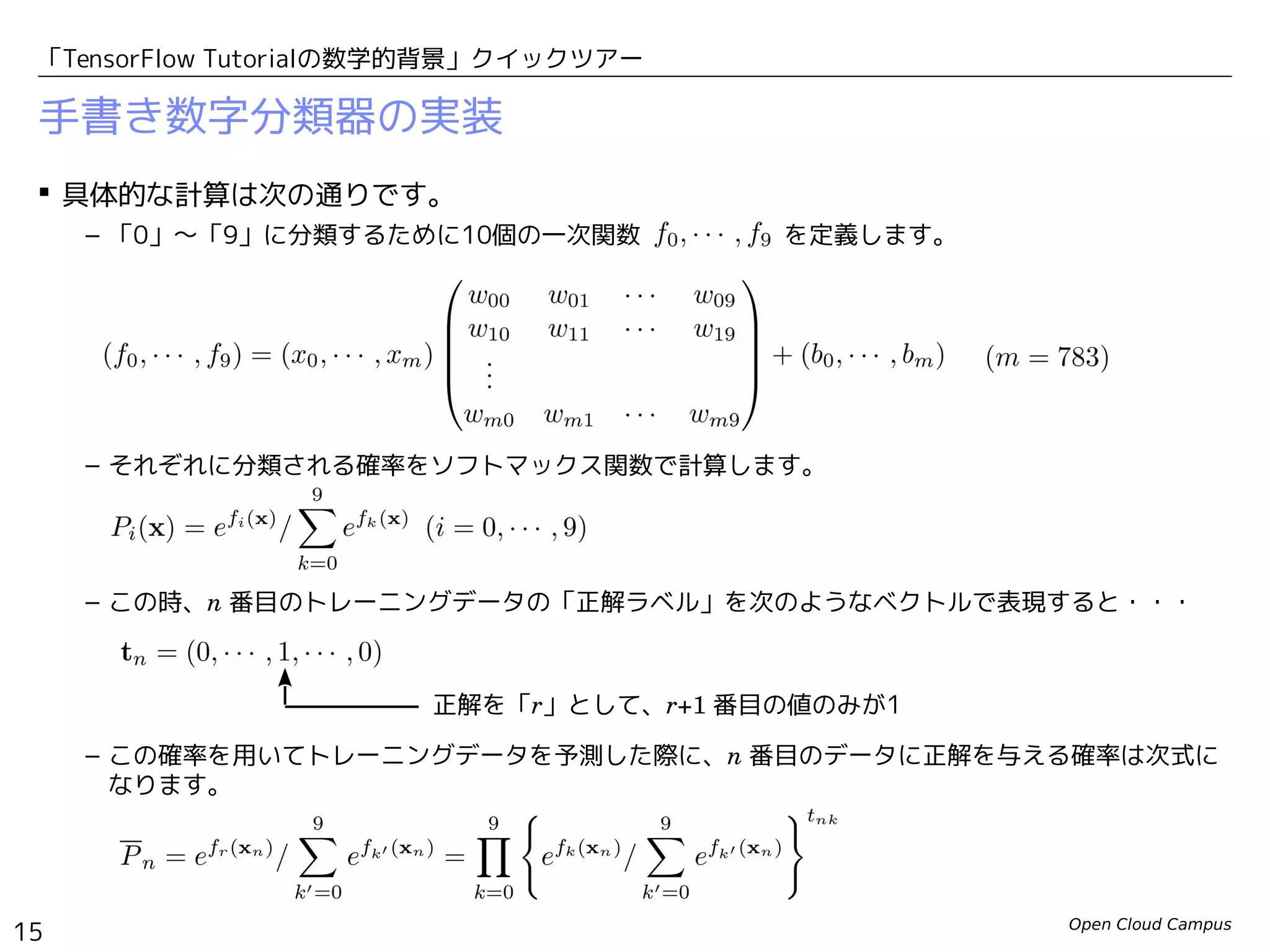 Open Cloud Campus
15
「TensorFlow Tutorialの数学的背景」クイックツアー
手書き数字分類器の実装
 具体的な計算は次の通りです。
– 「0」〜「9」に分類するために10個の一次関数 　　　　　 を定義します。
– それぞれに分類される確率をソフトマックス関数で計算します。
– この時、n 番目のトレーニングデータの「正解ラベル」を次のようなベクトルで表現すると・・・
– この確率を用いてトレーニングデータを予測した際に、n 番目のデータに正解を与える確率は次式に
なります。
正解を「r」として、r+1 番目の値のみが1
 