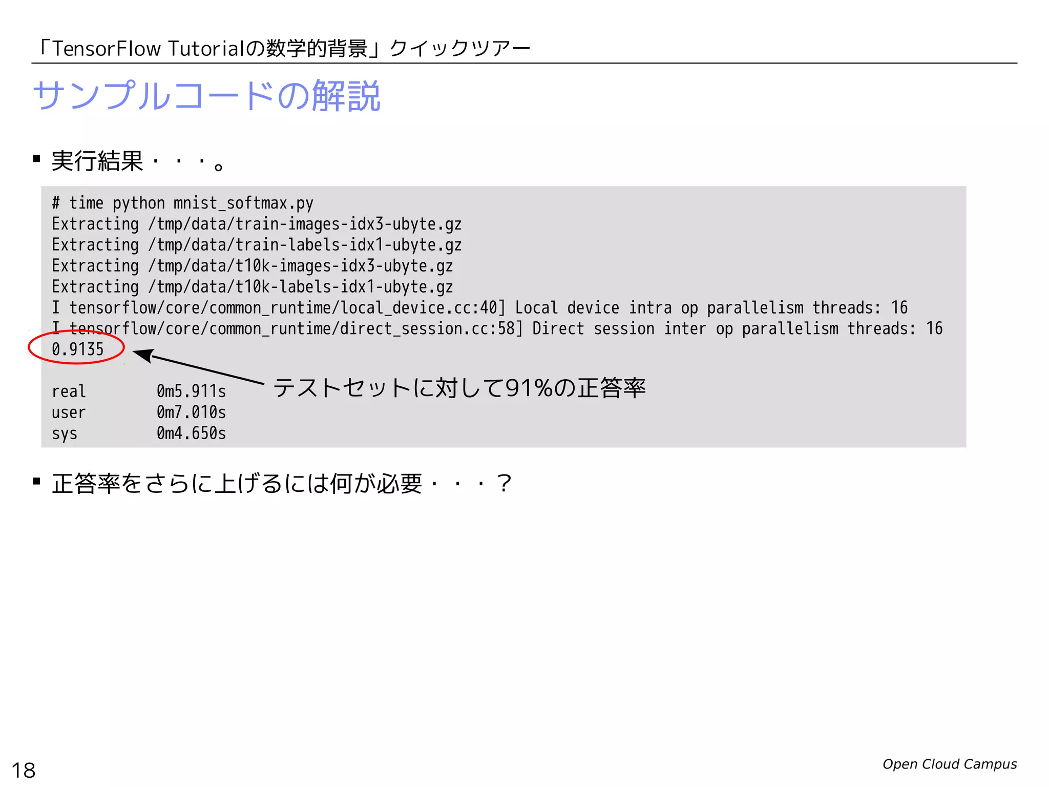 Open Cloud Campus
18
「TensorFlow Tutorialの数学的背景」クイックツアー
サンプルコードの解説
 実行結果・・・。
 正答率をさらに上げるには何が必要・・・？
# time python mnist_softmax.py
Extracting /tmp/data/train-images-idx3-ubyte.gz
Extracting /tmp/data/train-labels-idx1-ubyte.gz
Extracting /tmp/data/t10k-images-idx3-ubyte.gz
Extracting /tmp/data/t10k-labels-idx1-ubyte.gz
I tensorflow/core/common_runtime/local_device.cc:40] Local device intra op parallelism threads: 16
I tensorflow/core/common_runtime/direct_session.cc:58] Direct session inter op parallelism threads: 16
0.9135
real 0m5.911s
user 0m7.010s
sys 0m4.650s
テストセットに対して91%の正答率
 