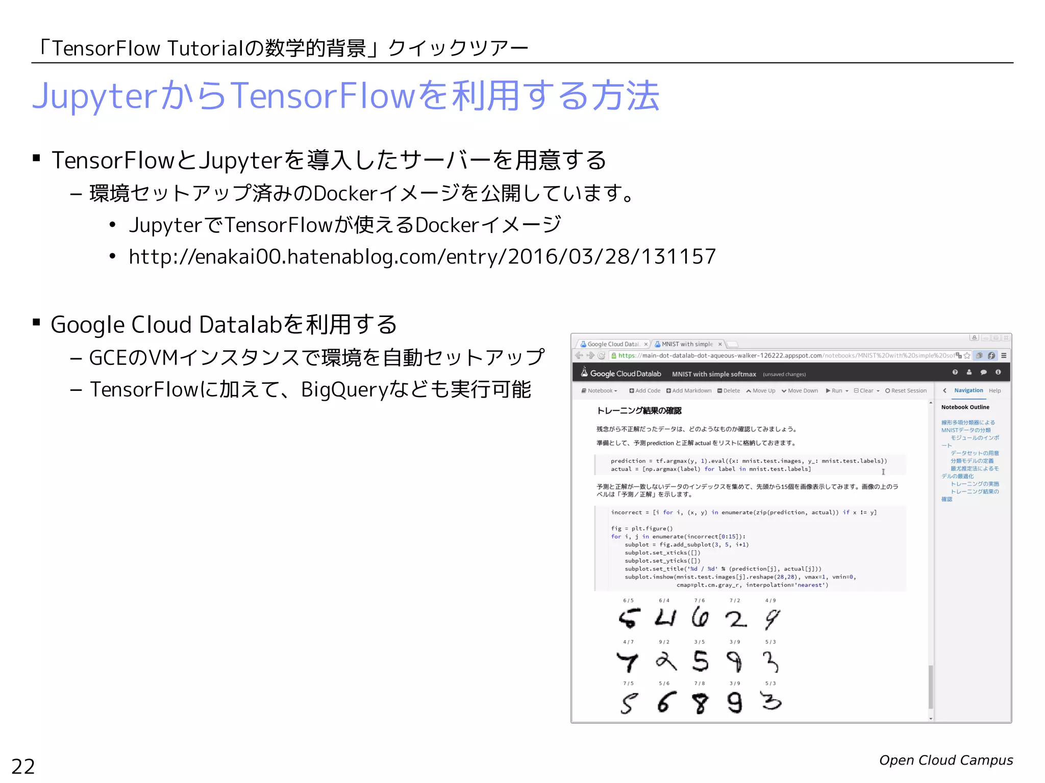 Open Cloud Campus
22
「TensorFlow Tutorialの数学的背景」クイックツアー
JupyterからTensorFlowを利用する方法
 TensorFlowとJupyterを導入したサーバーを用意する
– 環境セットアップ済みのDockerイメージを公開しています。
• JupyterでTensorFlowが使えるDockerイメージ
• http://enakai00.hatenablog.com/entry/2016/03/28/131157
 Google Cloud Datalabを利用する
– GCEのVMインスタンスで環境を自動セットアップ
– TensorFlowに加えて、BigQueryなども実行可能
 