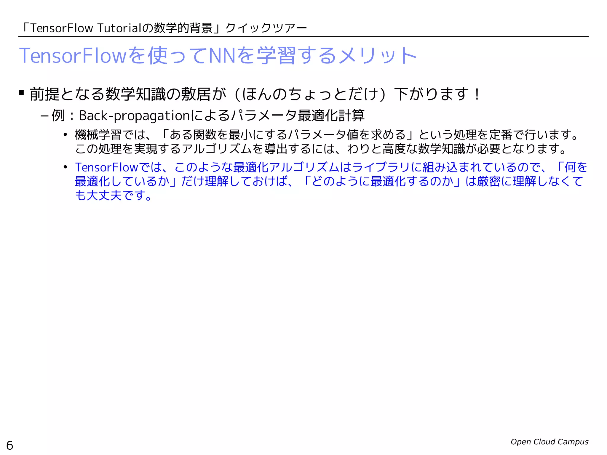 Open Cloud Campus
6
「TensorFlow Tutorialの数学的背景」クイックツアー
TensorFlowを使ってNNを学習するメリット
 前提となる数学知識の敷居が（ほんのちょっとだけ）下がります！
– 例：Back-propagationによるパラメータ最適化計算
• 機械学習では、「ある関数を最小にするパラメータ値を求める」という処理を定番で行います。
この処理を実現するアルゴリズムを導出するには、わりと高度な数学知識が必要となります。
• TensorFlowでは、このような最適化アルゴリズムはライブラリに組み込まれているので、「何を
最適化しているか」だけ理解しておけば、「どのように最適化するのか」は厳密に理解しなくて
も大丈夫です。
 