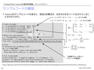 Open Cloud Campus
17
「TensorFlow Tutorialの数学的背景」クイックツアー
サンプルコードの解説
 Tutorialのサンプルコードを見ると、前述の計算式が、ほぼそのままコード化されているこ
とがわかります。
https://github.com/tensorflow/tensorflow/blob/master/tensorflow/examples/tutorials/mnist/mnist_softmax.py
# Create the model
x = tf.placeholder(tf.float32, [None, 784])
W = tf.Variable(tf.zeros([784, 10]))
b = tf.Variable(tf.zeros([10]))
y = tf.nn.softmax(tf.matmul(x, W) + b)
# Define loss and optimizer
y_ = tf.placeholder(tf.float32, [None, 10])
cross_entropy = -tf.reduce_sum(y_ * tf.log(y))
train_step = tf.train.GradientDescentOptimizer(0.01).minimize(cross_entropy)
# Train
tf.initialize_all_variables().run()
for i in range(1000):
batch_xs, batch_ys = mnist.train.next_batch(100)
train_step.run({x: batch_xs, y_: batch_ys})
# Test trained model
correct_prediction = tf.equal(tf.argmax(y, 1), tf.argmax(y_, 1))
accuracy = tf.reduce_mean(tf.cast(correct_prediction, tf.float32))
print(accuracy.eval({x: mnist.test.images, y_: mnist.test.labels}))
トレーニングデータ　　　　 　　　　　を入れる箱
トレーニングデータ　　　　 　　　　　　　 を入れる箱
「勾配降下法」を用いて
パラメータを最適化
 