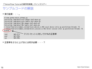 Open Cloud Campus
18
「TensorFlow Tutorialの数学的背景」クイックツアー
サンプルコードの解説
 実行結果・・・。
 正答率をさらに上げるには何が必要・・・？
# time python mnist_softmax.py
Extracting /tmp/data/train-images-idx3-ubyte.gz
Extracting /tmp/data/train-labels-idx1-ubyte.gz
Extracting /tmp/data/t10k-images-idx3-ubyte.gz
Extracting /tmp/data/t10k-labels-idx1-ubyte.gz
I tensorflow/core/common_runtime/local_device.cc:40] Local device intra op parallelism threads: 16
I tensorflow/core/common_runtime/direct_session.cc:58] Direct session inter op parallelism threads: 16
0.9135
real 0m5.911s
user 0m7.010s
sys 0m4.650s
テストセットに対して91%の正答率
 