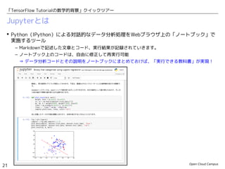 Open Cloud Campus
21
「TensorFlow Tutorialの数学的背景」クイックツアー
Jupyterとは
 Python（IPython）による対話的なデータ分析処理をWebブラウザ上の「ノートブック」で
実施するツール
– Markdownで記述した文章とコード、実行結果が記録されていきます。
– ノートブック上のコードは、自由に修正して再実行可能
⇒ データ分析コードとその説明をノートブックにまとめておけば、「実行できる教科書」が実現！
 