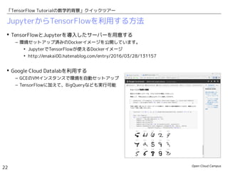 Open Cloud Campus
22
「TensorFlow Tutorialの数学的背景」クイックツアー
JupyterからTensorFlowを利用する方法
 TensorFlowとJupyterを導入したサーバーを用意する
– 環境セットアップ済みのDockerイメージを公開しています。
• JupyterでTensorFlowが使えるDockerイメージ
• http://enakai00.hatenablog.com/entry/2016/03/28/131157
 Google Cloud Datalabを利用する
– GCEのVMインスタンスで環境を自動セットアップ
– TensorFlowに加えて、BigQueryなども実行可能
 