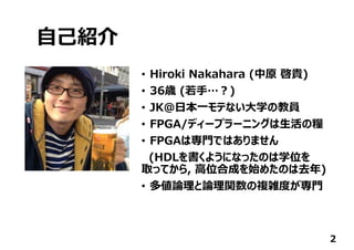 ⾃⼰紹介
• Hiroki Nakahara (中原 啓貴)
• 36歳 (若⼿…︖)
• JK@⽇本⼀モテない⼤学の教員
• FPGA/ディープラーニングは⽣活の糧
• FPGAは専⾨ではありません
(HDLを書くようになったのは学位を
取ってから, ⾼位合成を始めたのは去年)
• 多値論理と論理関数の複雑度が専⾨
2
 