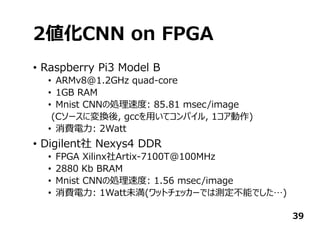 2値化CNN on FPGA
• Raspberry Pi3 Model B
• ARMv8@1.2GHz quad-core
• 1GB RAM
• Mnist CNNの処理速度: 85.81 msec/image
(Cソースに変換後, gccを⽤いてコンパイル, 1コア動作)
• 消費電⼒: 2Watt
• Digilent社 Nexys4 DDR
• FPGA Xilinx社Artix-7100T@100MHz
• 2880 Kb BRAM
• Mnist CNNの処理速度: 1.56 msec/image
• 消費電⼒: 1Watt未満(ワットチェッカーでは測定不能でした…)
39
 