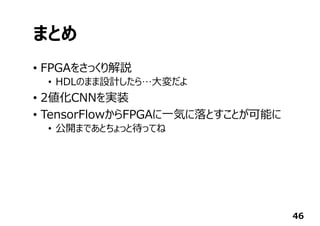 まとめ
• FPGAをさっくり解説
• HDLのまま設計したら…⼤変だよ
• 2値化CNNを実装
• TensorFlowからFPGAに⼀気に落とすことが可能に
• 公開まであとちょっと待ってね
46
 