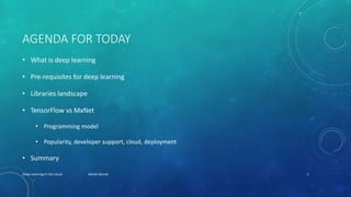 AGENDA FOR TODAY
• What is deep learning
• Pre-requisites for deep learning
• Libraries landscape
• TensorFlow vs MxNet
• Programming model
• Popularity, developer support, cloud, deployment
• Summary
Deep Learning in the cloud Ashish Bansal 1
 
