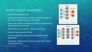 WHAT IS DEEP LEARNING?
• Variant of neural networks
• Inspired by human brain, but only very loosely mimics it
(very very simple compared to the brain)
• Saves a ton of data scientist time in feature engineering–
spend more time in tuning
• GPUs make it very efficient. Thank you Gamers!
• Requires large amounts of data
• Given enough data, will generally outperform other
algorithms
• All popular references to AI that you read refer to deep
learning advances
Deep Learning in the cloud Ashish Bansal 2
 