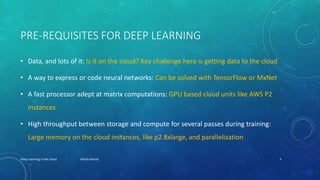 PRE-REQUISITES FOR DEEP LEARNING
• Data, and lots of it: Is it on the cloud? Key challenge here is getting data to the cloud
• A way to express or code neural networks: Can be solved with TensorFlow or MxNet
• A fast processor adept at matrix computations: GPU based cloud units like AWS P2
instances
• High throughput between storage and compute for several passes during training:
Large memory on the cloud instances, like p2.8xlarge, and parallelization
Deep Learning in the cloud Ashish Bansal 5
 