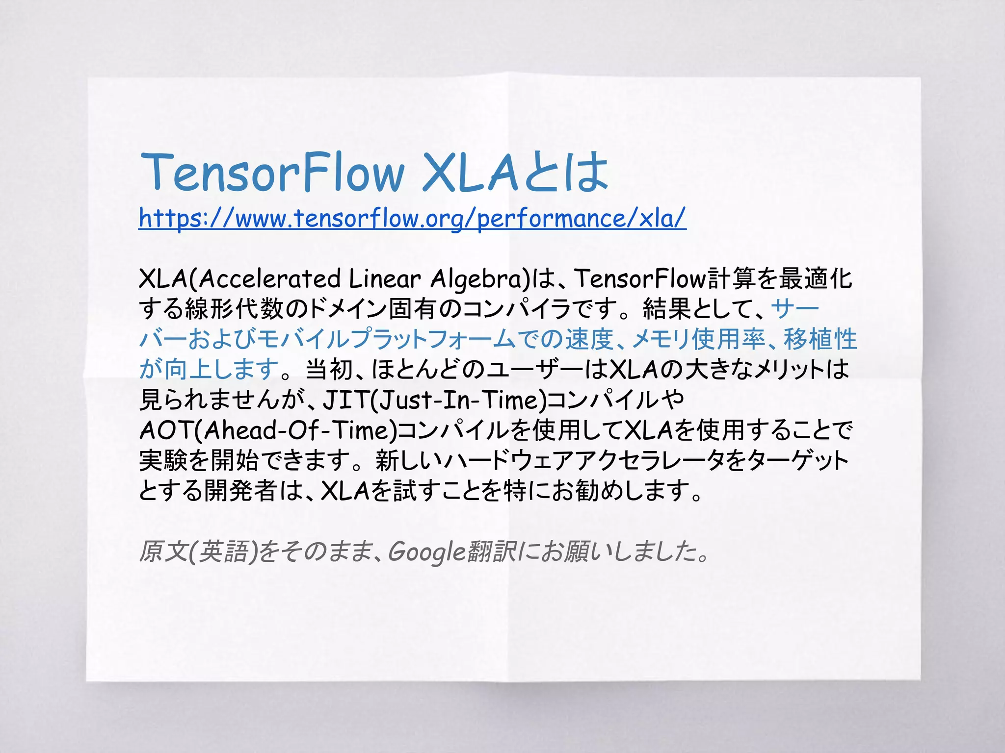 TensorFlow XLAとは
https://www.tensorflow.org/performance/xla/
XLA(Accelerated Linear Algebra)は、TensorFlow計算を最適化
する線形代数のドメイン固有のコンパイラです。 結果として、サー
バーおよびモバイルプラットフォームでの速度、メモリ使用率、移植性
が向上します。 当初、ほとんどのユーザーはXLAの大きなメリットは
見られませんが、JIT(Just-In-Time)コンパイルや
AOT(Ahead-Of-Time)コンパイルを使用してXLAを使用することで
実験を開始できます。 新しいハードウェアアクセラレータをターゲット
とする開発者は、XLAを試すことを特にお勧めします。
原文(英語)をそのまま、Google翻訳にお願いしました。
 