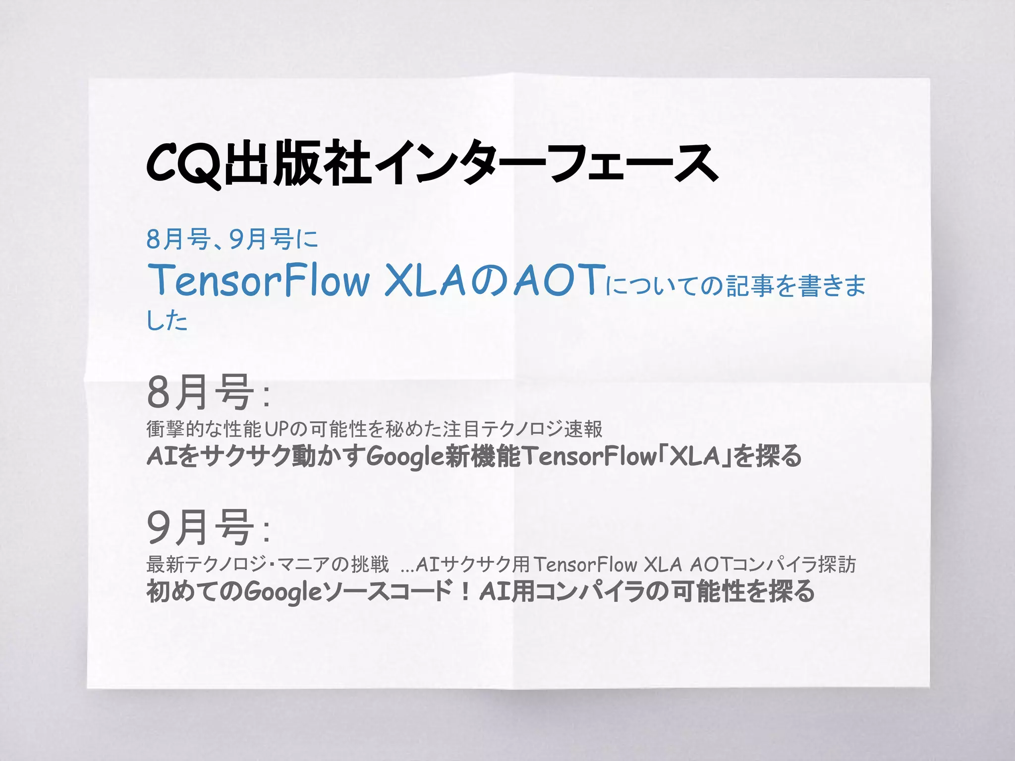 CQ出版社インターフェース
8月号、9月号に
TensorFlow XLAのAOTについての記事を書きま
した
8月号：
衝撃的な性能UPの可能性を秘めた注目テクノロジ速報
AIをサクサク動かすGoogle新機能TensorFlow「XLA」を探る
9月号：
最新テクノロジ・マニアの挑戦 ...AIサクサク用TensorFlow XLA AOTコンパイラ探訪
初めてのGoogleソースコード！AI用コンパイラの可能性を探る
 