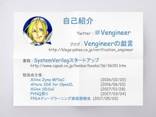 勉強会主催 :
Xilinx Zynq MPSoC (2016/02/20)
Altera SDK for OpenCL (2016/06/10)
Xilinx SDSoC (2017/01/28)
PYNQ祭り (2017/03/04)
FPGAディープラーニング実践懇親会 (2017/05/20)
ブログ : Vengineerの戯言
http://blogs.yahoo.co.jp/verification_engineer
Twitter : ＠Vengineer
書籍 : SystemVerilogスタートアップ
http://www.cqpub.co.jp/hanbai/books/36/36191.htm
自己紹介
 