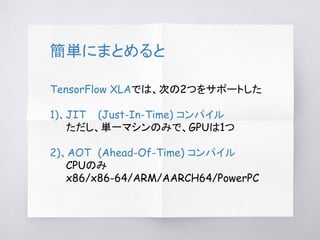 簡単にまとめると
TensorFlow XLAでは、次の2つをサポートした
1)、JIT (Just-In-Time) コンパイル
ただし、単一マシンのみで、GPUは1つ
2)、AOT (Ahead-Of-Time) コンパイル
CPUのみ
x86/x86-64/ARM/AARCH64/PowerPC
 