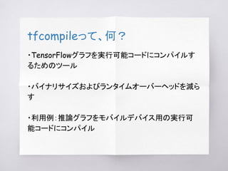 tfcompileって、何？
・TensorFlowグラフを実行可能コードにコンパイルす
るためのツール
・バイナリサイズおよびランタイムオーバーヘッドを減ら
す
・利用例：推論グラフをモバイルデバイス用の実行可
能コードにコンパイル
 