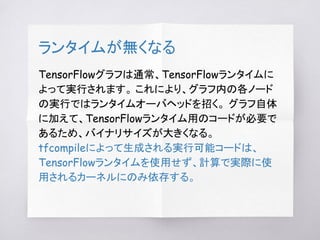 ランタイムが無くなる
TensorFlowグラフは通常、TensorFlowランタイムに
よって実行されます。 これにより、グラフ内の各ノード
の実行ではランタイムオーバヘッドを招く。 グラフ自体
に加えて、TensorFlowランタイム用のコードが必要で
あるため、バイナリサイズが大きくなる。
tfcompileによって生成される実行可能コードは、
TensorFlowランタイムを使用せず、計算で実際に使
用されるカーネルにのみ依存する。
 