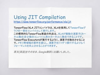Using JIT Compilation
https://www.tensorflow.org/performance/xla/jit
TensorFlow/XLA JITコンパイラは、XLAを使用してTensorFlowグ
ラフの一部をコン...
