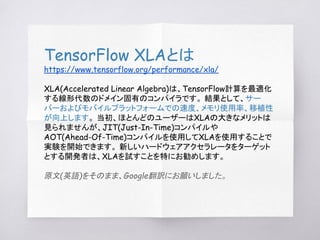 TensorFlow XLAとは
https://www.tensorflow.org/performance/xla/
XLA(Accelerated Linear Algebra)は、TensorFlow計算を最適化
する線形代数のドメイン...