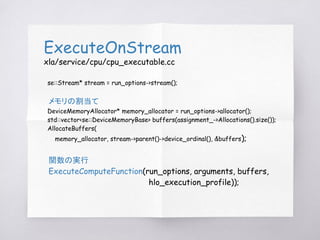 ExecuteOnStream
xla/service/cpu/cpu_executable.cc
se::Stream* stream = run_options->stream();
メモリの割当て
DeviceMemoryAllocato...