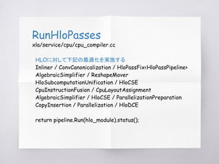 RunHloPasses
xla/service/cpu/cpu_compiler.cc
HLOに対して下記の最適化を実施する
Inliner / ConvCanonicalization / HloPassFix<HloPassPipelin...